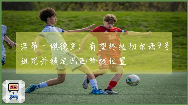 若昂·佩德罗：有望终结切尔西9号诅咒并锁定巴西锋线位置