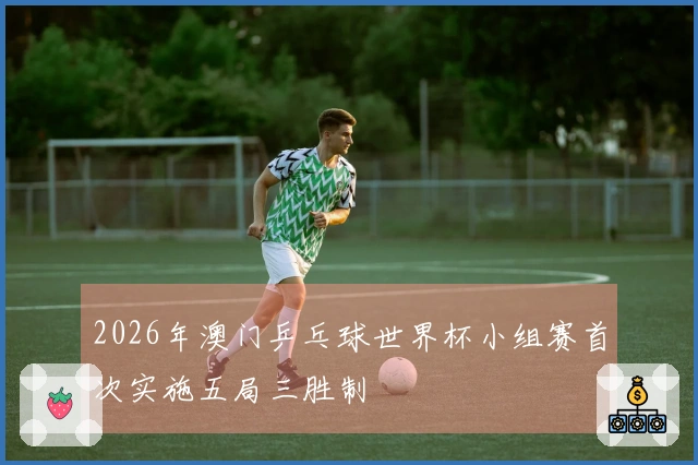 2026年澳门乒乓球世界杯小组赛首次实施五局三胜制