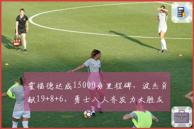 霍福德达成15000分里程碑，波杰贡献19+8+6，勇士八人齐发力大胜灰熊