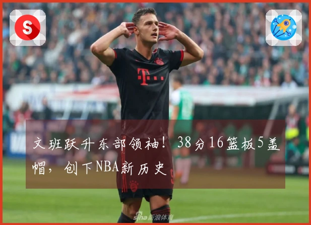 文班跃升东部领袖！38分16篮板5盖帽，创下NBA新历史