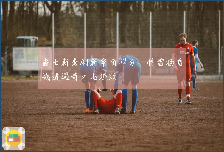 爵士新秀刷新华丽32分，特雷杨首战遭遇奇才七连败