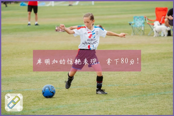 库明加的惊艳表现，拿下80分！