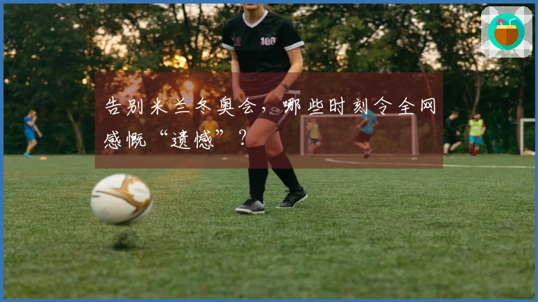 告别米兰冬奥会，哪些时刻令全网感慨“遗憾”？