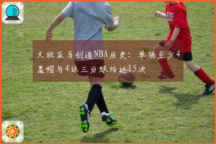 文班亚马创造NBA历史：单场至少4盖帽与4记三分球均达15次