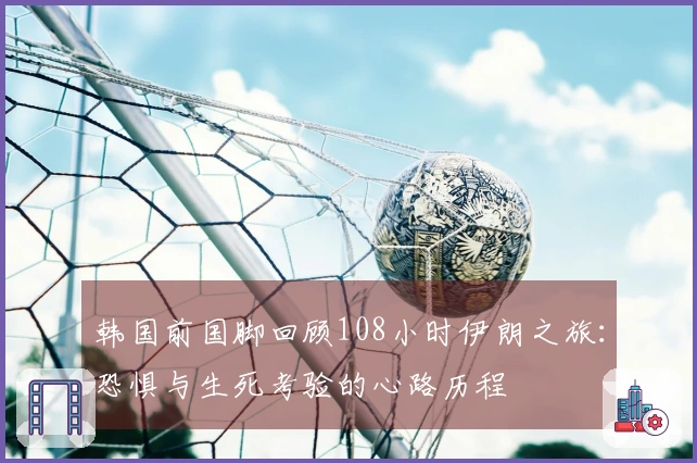 韩国前国脚回顾108小时伊朗之旅：恐惧与生死考验的心路历程