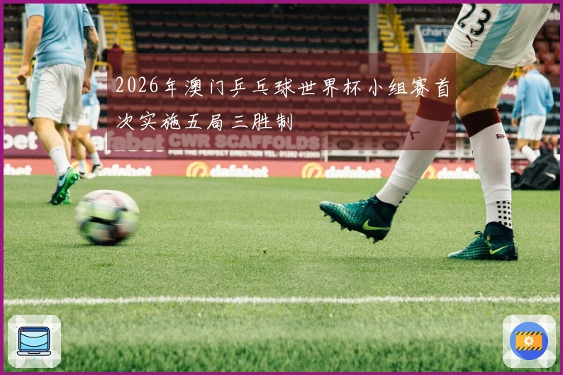 2026年澳门乒乓球世界杯小组赛首次实施五局三胜制