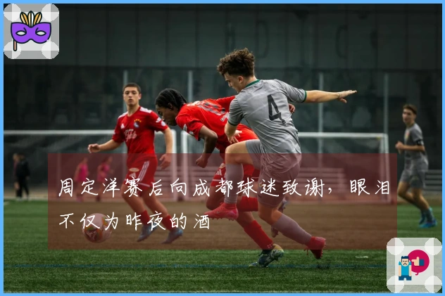 周定洋赛后向成都球迷致谢，眼泪不仅为昨夜的酒