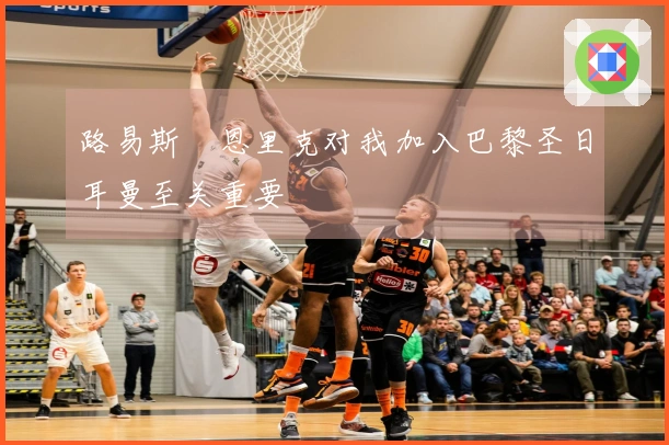 路易斯・恩里克对我加入巴黎圣日耳曼至关重要