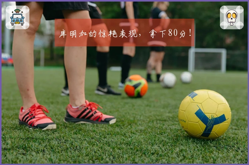 库明加的惊艳表现，拿下80分！