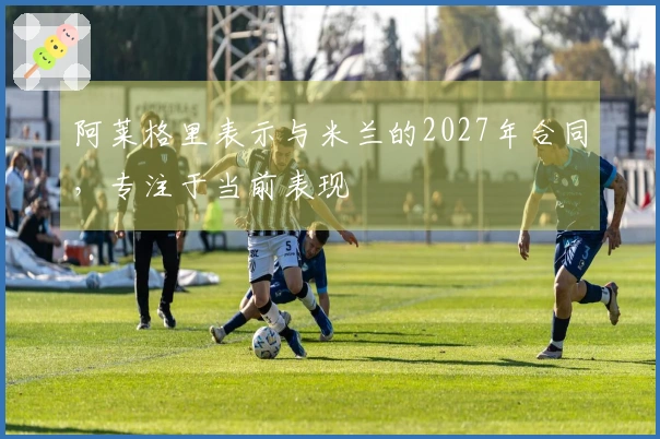 阿莱格里表示与米兰的2027年合同，专注于当前表现