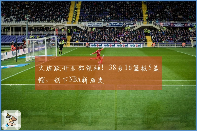文班跃升东部领袖！38分16篮板5盖帽，创下NBA新历史
