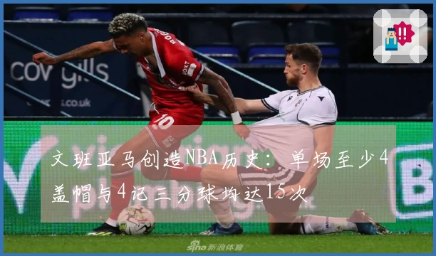 文班亚马创造NBA历史：单场至少4盖帽与4记三分球均达15次