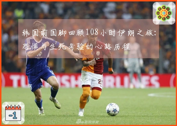 韩国前国脚回顾108小时伊朗之旅：恐惧与生死考验的心路历程