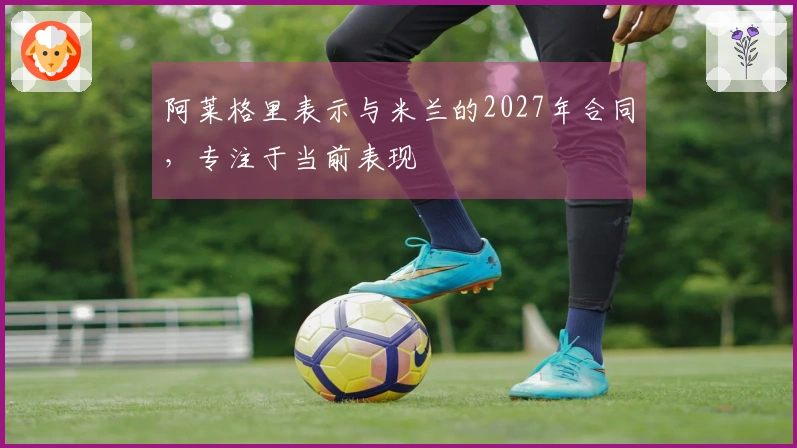 阿莱格里表示与米兰的2027年合同，专注于当前表现