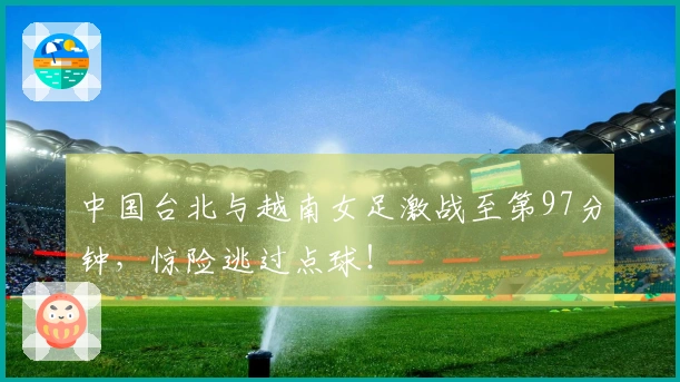 中国台北与越南女足激战至第97分钟，惊险逃过点球！