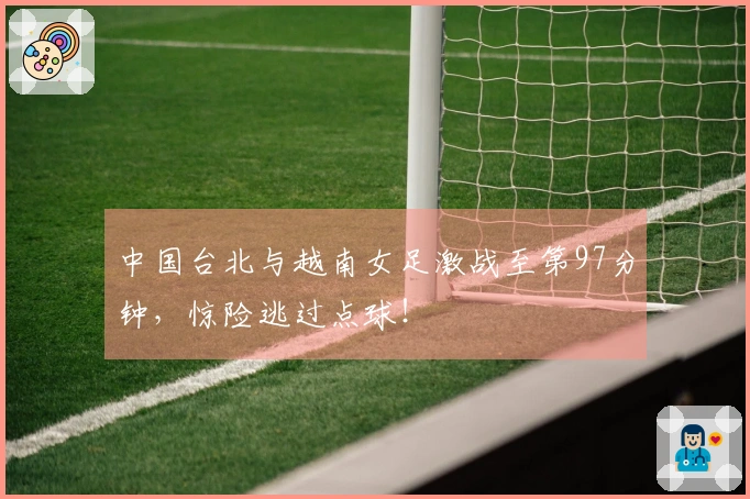 中国台北与越南女足激战至第97分钟，惊险逃过点球！