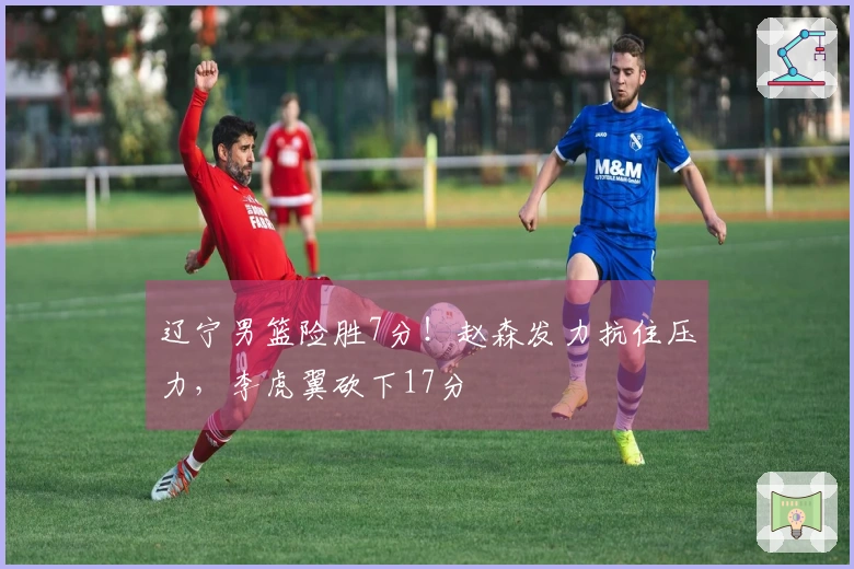 辽宁男篮险胜7分！赵森发力抗住压力，李虎翼砍下17分